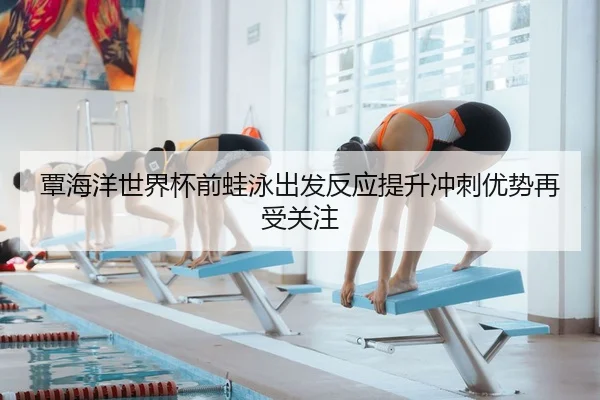 覃海洋世界杯前蛙泳出发反应提升冲刺优势再受关注